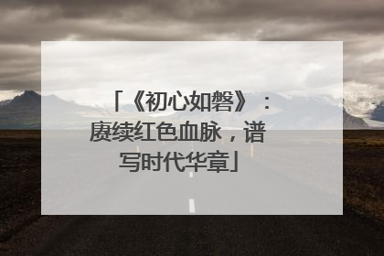 《初心如磐》：赓续红色血脉，谱写时代华章