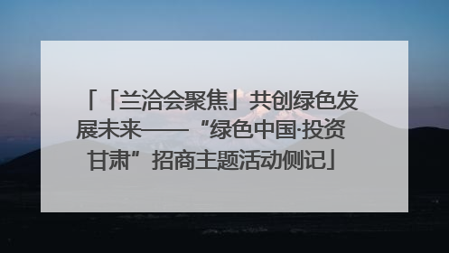 「兰洽会聚焦」共创绿色发展未来——“绿色中国·投资甘肃”招商主题活动侧记