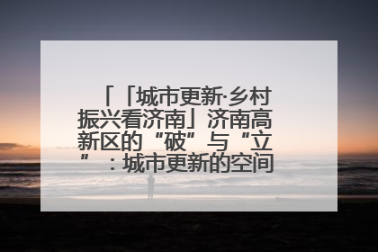 「城市更新·乡村振兴看济南」济南高新区的“破”与“立”：城市更新的空间密码与品质进阶