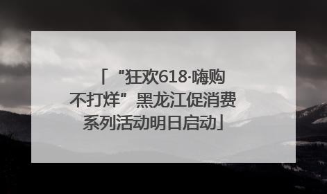 “狂欢618·嗨购不打烊”黑龙江促消费系列活动明日启动