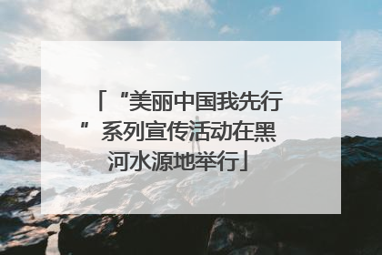 “美丽中国我先行”系列宣传活动在黑河水源地举行
