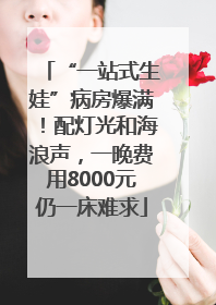 “一站式生娃”病房爆满！配灯光和海浪声，一晚费用8000元仍一床难求