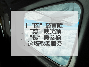 “圈”破言障、“剪”映笑颜、“摄”暖桑榆，这场敬老服务“新”意满格