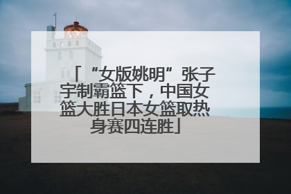 “女版姚明”张子宇制霸篮下，中国女篮大胜日本女篮取热身赛四连胜