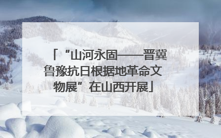 “山河永固——晋冀鲁豫抗日根据地革命文物展”在山西开展