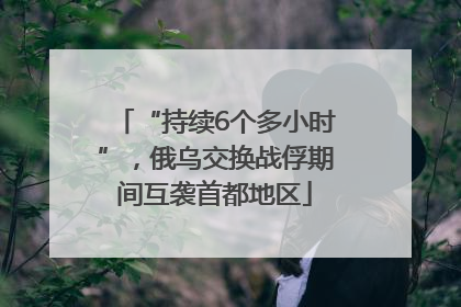“持续6个多小时”，俄乌交换战俘期间互袭首都地区