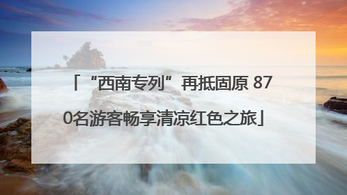 “西南专列”再抵固原 870名游客畅享清凉红色之旅