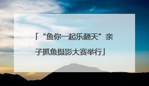 “鱼你一起乐翻天”亲子抓鱼摄影大赛举行