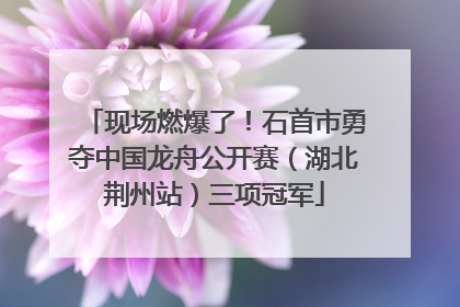 现场燃爆了！石首市勇夺中国龙舟公开赛（湖北荆州站）三项冠军