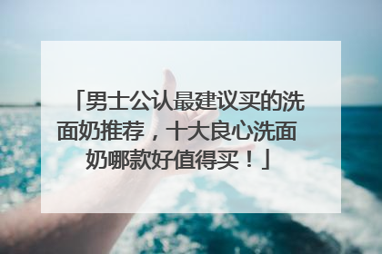 男士公认最建议买的洗面奶推荐，十大良心洗面奶哪款好值得买！