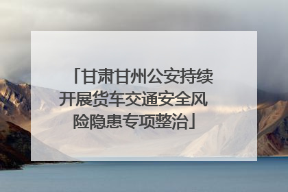 甘肃甘州公安持续开展货车交通安全风险隐患专项整治