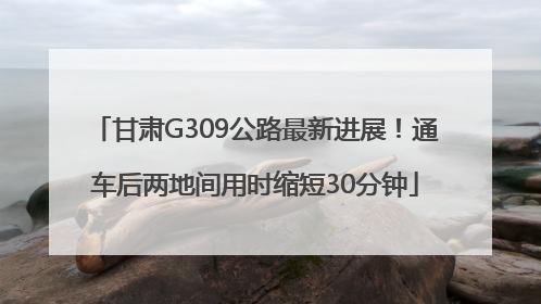 甘肃G309公路最新进展！通车后两地间用时缩短30分钟