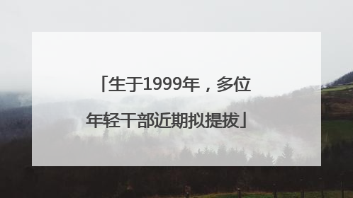 生于1999年，多位年轻干部近期拟提拔