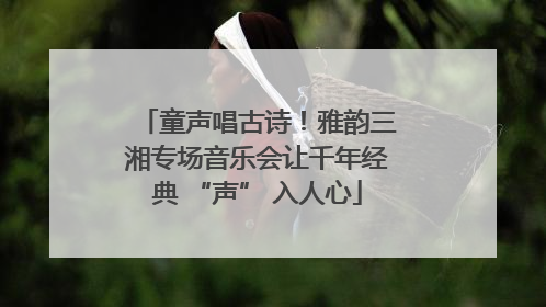 童声唱古诗！雅韵三湘专场音乐会让千年经典 “声” 入人心