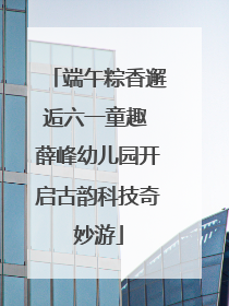 端午粽香邂逅六一童趣 薛峰幼儿园开启古韵科技奇妙游