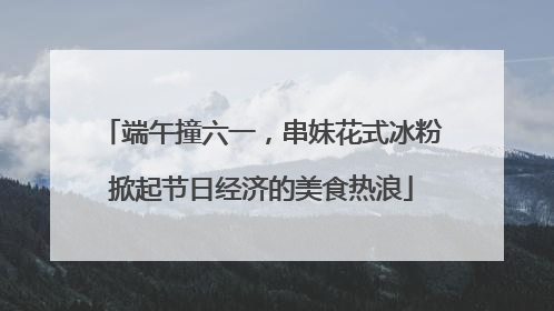 端午撞六一，串妹花式冰粉掀起节日经济的美食热浪