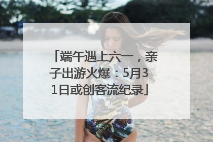 端午遇上六一，亲子出游火爆：5月31日或创客流纪录