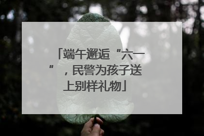 端午邂逅“六一”，民警为孩子送上别样礼物