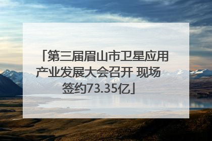第三届眉山市卫星应用产业发展大会召开 现场签约73.35亿