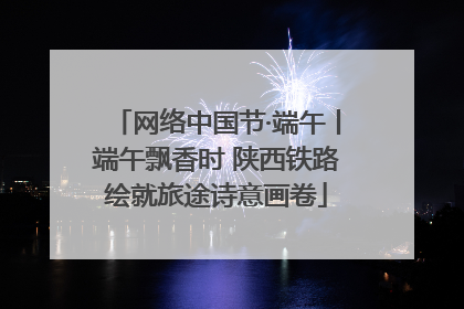 网络中国节·端午丨端午飘香时 陕西铁路绘就旅途诗意画卷