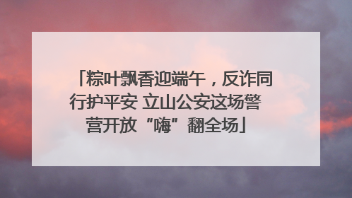 粽叶飘香迎端午，反诈同行护平安 立山公安这场警营开放“嗨”翻全场