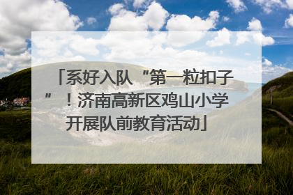 系好入队“第一粒扣子”！济南高新区鸡山小学开展队前教育活动