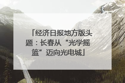 经济日报地方版头题：长春从“光学摇篮”迈向光电城