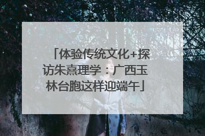 体验传统文化+探访朱熹理学：广西玉林台胞这样迎端午