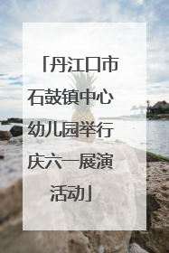丹江口市石鼓镇中心幼儿园举行庆六一展演活动