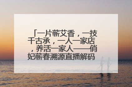 一片蕲艾香，一技千古承，一人一家店，养活一家人——俏妃蕲春溯源直播解码中医养生文化传承