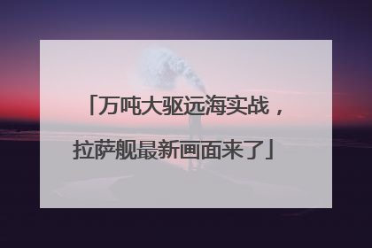 万吨大驱远海实战，拉萨舰最新画面来了