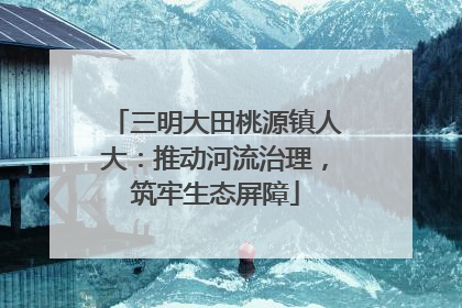 三明大田桃源镇人大：推动河流治理，筑牢生态屏障