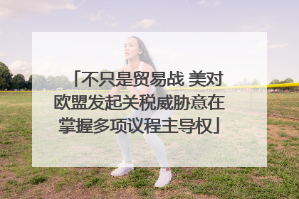 不只是贸易战 美对欧盟发起关税威胁意在掌握多项议程主导权