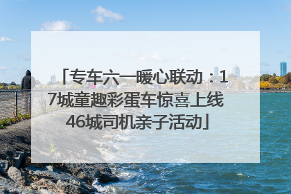 专车六一暖心联动：17城童趣彩蛋车惊喜上线 46城司机亲子活动