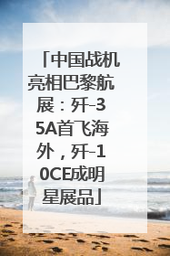 中国战机亮相巴黎航展：歼-35A首飞海外，歼-10CE成明星展品