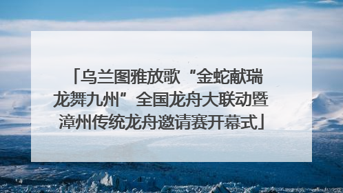 乌兰图雅放歌“金蛇献瑞 龙舞九州”全国龙舟大联动暨漳州传统龙舟邀请赛开幕式