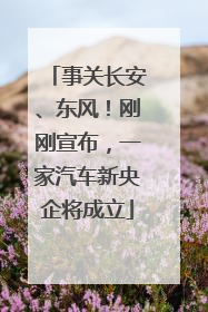 事关长安、东风！刚刚宣布，一家汽车新央企将成立