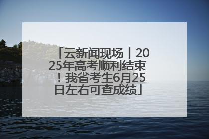 云新闻现场丨2025年高考顺利结束！我省考生6月25日左右可查成绩