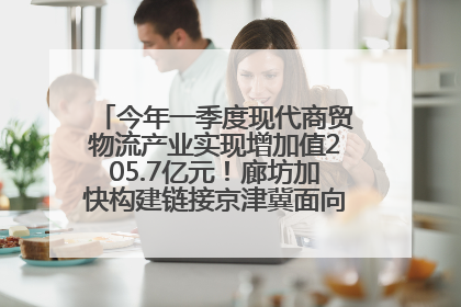 今年一季度现代商贸物流产业实现增加值205.7亿元！廊坊加快构建链接京津冀面向全世界的物流通道