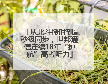 从北斗授时到毫秒级同步，世邦通信连续18年“护航”高考听力
