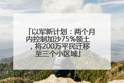 以军新计划：两个月内控制加沙75%领土，将200万平民迁移至三个小区域