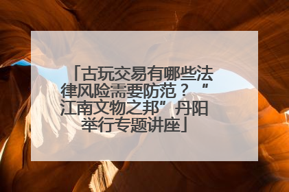 古玩交易有哪些法律风险需要防范？“江南文物之邦”丹阳举行专题讲座
