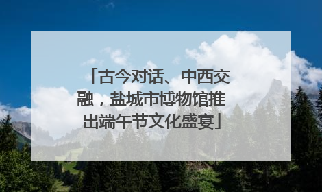 古今对话、中西交融，盐城市博物馆推出端午节文化盛宴
