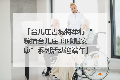 台儿庄古城将举行“粽情台儿庄 舟歌赋安康”系列活动迎端午