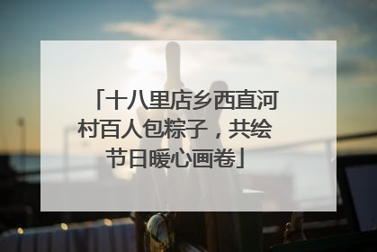 十八里店乡西直河村百人包粽子，共绘节日暖心画卷