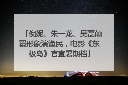倪妮、朱一龙、吴磊颠覆形象演渔民，电影《东极岛》官宣暑期档