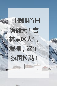 假期首日嗨翻天！吉林景区人气爆棚，端午氛围拉满！