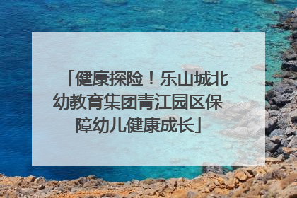 健康探险！乐山城北幼教育集团青江园区保障幼儿健康成长