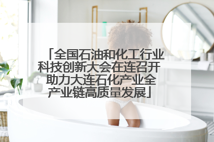 全国石油和化工行业科技创新大会在连召开 助力大连石化产业全产业链高质量发展