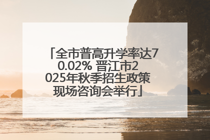 全市普高升学率达70.02% 晋江市2025年秋季招生政策现场咨询会举行